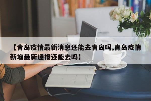 【青岛疫情最新消息还能去青岛吗,青岛疫情新增最新通报还能去吗】