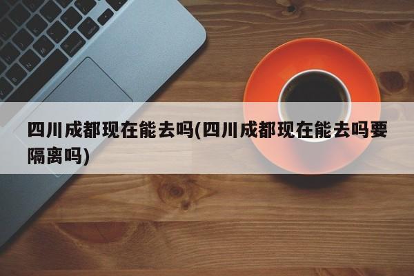 四川成都现在能去吗(四川成都现在能去吗要隔离吗)