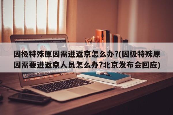因极特殊原因需进返京怎么办?(因极特殊原因需要进返京人员怎么办?北京发布会回应)