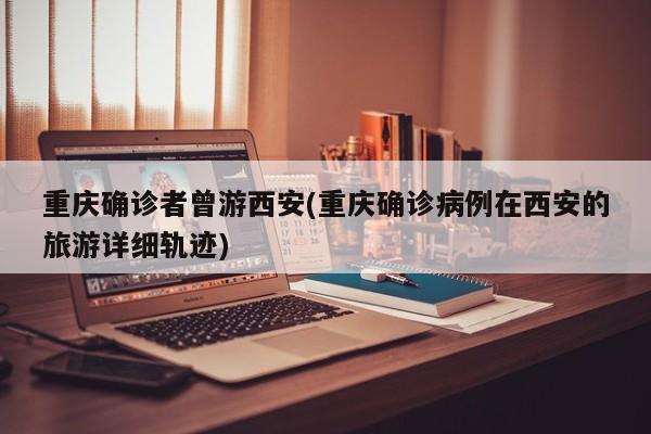 重庆确诊者曾游西安(重庆确诊病例在西安的旅游详细轨迹)