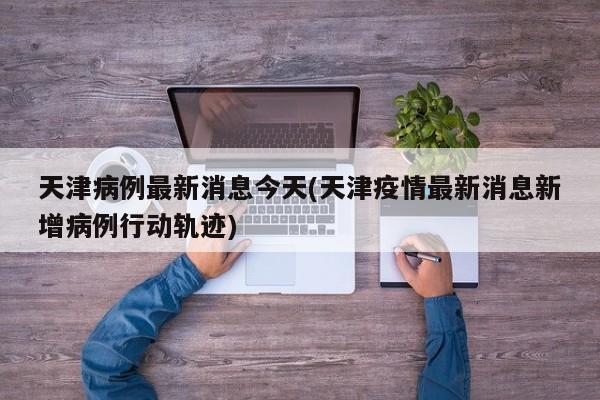天津病例最新消息今天(天津疫情最新消息新增病例行动轨迹)