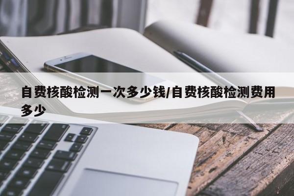 自费核酸检测一次多少钱/自费核酸检测费用多少
